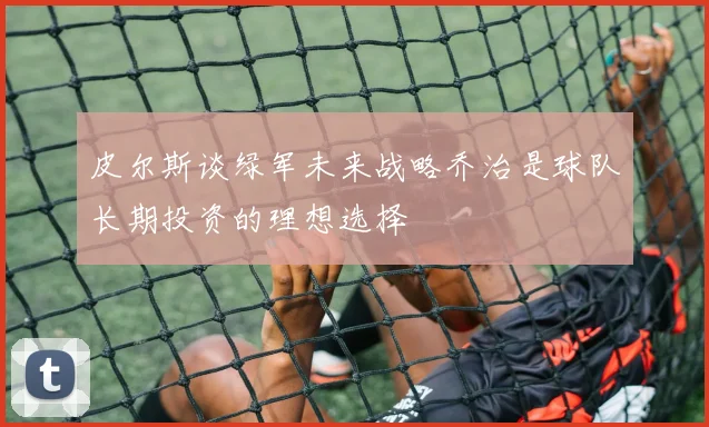 皮尔斯谈绿军未来战略乔治是球队长期投资的理想选择