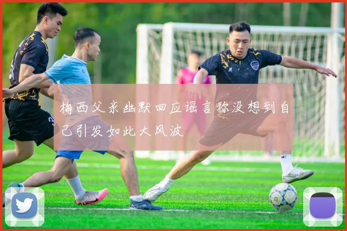 梅西父亲幽默回应谣言称没想到自己引发如此大风波
