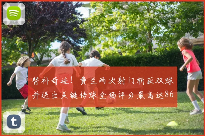 替补奇迹！费兰两次射门斩获双球并送出关键传球全场评分最高达86
