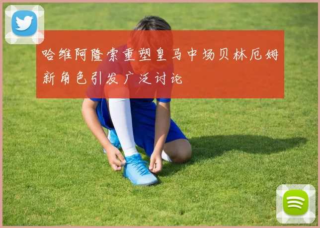哈维阿隆索重塑皇马中场贝林厄姆新角色引发广泛讨论