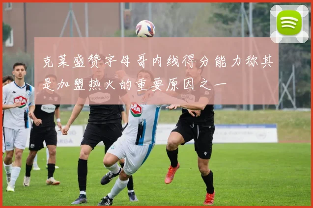 克莱盛赞字母哥内线得分能力称其是加盟热火的重要原因之一
